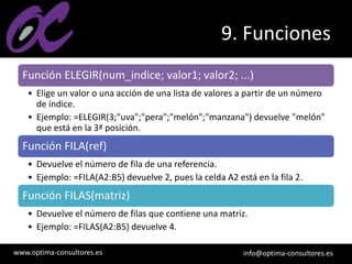 www.optima-consultores.es info@optima-consultores.es
9. Funciones
Función ELEGIR(num_indice; valor1; valor2; ...)
• Elige un valor o una acción de una lista de valores a partir de un número
de índice.
• Ejemplo: =ELEGIR(3;"uva";"pera";"melón";"manzana") devuelve "melón"
que está en la 3ª posición.
Función FILA(ref)
• Devuelve el número de fila de una referencia.
• Ejemplo: =FILA(A2:B5) devuelve 2, pues la celda A2 está en la fila 2.
Función FILAS(matriz)
• Devuelve el número de filas que contiene una matriz.
• Ejemplo: =FILAS(A2:B5) devuelve 4.
 
