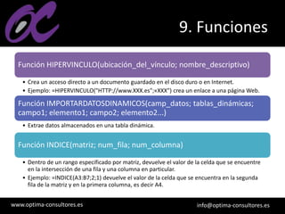 www.optima-consultores.es info@optima-consultores.es
9. Funciones
Función HIPERVINCULO(ubicación_del_vínculo; nombre_descriptivo)
• Crea un acceso directo a un documento guardado en el disco duro o en Internet.
• Ejemplo: =HIPERVINCULO("HTTP://www.XXX.es";«XXX") crea un enlace a una página Web.
Función IMPORTARDATOSDINAMICOS(camp_datos; tablas_dinámicas;
campo1; elemento1; campo2; elemento2...)
• Extrae datos almacenados en una tabla dinámica.
Función INDICE(matriz; num_fila; num_columna)
• Dentro de un rango especificado por matriz, devuelve el valor de la celda que se encuentre
en la intersección de una fila y una columna en particular.
• Ejemplo: =INDICE(A3:B7;2;1) devuelve el valor de la celda que se encuentra en la segunda
fila de la matriz y en la primera columna, es decir A4.
 