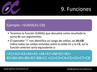 www.optima-consultores.es info@optima-consultores.es
9. Funciones
Ejemplo: =SUMA(A1:C8)
• Tenemos la función SUMA() que devuelve como resultado la
suma de sus argumentos.
• El operador ":" nos identifica un rango de celdas, así A1:C8
indica todas las celdas incluidas entre la celda A1 y la C8, así la
función anterior sería equivalente a:
=A1+A2+A3+A4+A5 +A6+A7+A8+B1+B2+
B3+B4+B5+B6+B7+B8+C1 +C2+C3+C4+C5+C6+C7+C8
 