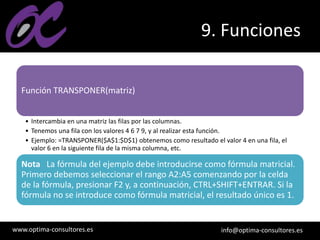 www.optima-consultores.es info@optima-consultores.es
9. Funciones
Función TRANSPONER(matriz)
• Intercambia en una matriz las filas por las columnas.
• Tenemos una fila con los valores 4 6 7 9, y al realizar esta función.
• Ejemplo: =TRANSPONER($A$1:$D$1) obtenemos como resultado el valor 4 en una fila, el
valor 6 en la siguiente fila de la misma columna, etc.
Nota La fórmula del ejemplo debe introducirse como fórmula matricial.
Primero debemos seleccionar el rango A2:A5 comenzando por la celda
de la fórmula, presionar F2 y, a continuación, CTRL+SHIFT+ENTRAR. Si la
fórmula no se introduce como fórmula matricial, el resultado único es 1.
 