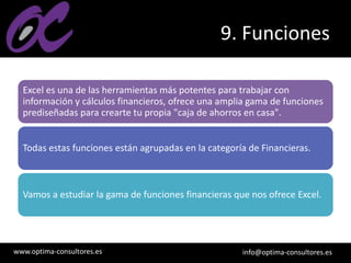 www.optima-consultores.es info@optima-consultores.es
9. Funciones
Excel es una de las herramientas más potentes para trabajar con
información y cálculos financieros, ofrece una amplia gama de funciones
prediseñadas para crearte tu propia "caja de ahorros en casa".
Todas estas funciones están agrupadas en la categoría de Financieras.
Vamos a estudiar la gama de funciones financieras que nos ofrece Excel.
 