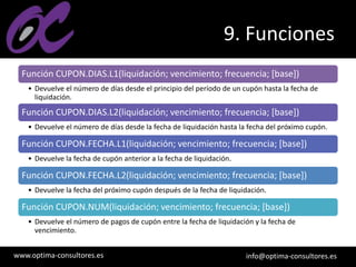 www.optima-consultores.es info@optima-consultores.es
9. Funciones
Función CUPON.DIAS.L1(liquidación; vencimiento; frecuencia; [base])
• Devuelve el número de días desde el principio del período de un cupón hasta la fecha de
liquidación.
Función CUPON.DIAS.L2(liquidación; vencimiento; frecuencia; [base])
• Devuelve el número de días desde la fecha de liquidación hasta la fecha del próximo cupón.
Función CUPON.FECHA.L1(liquidación; vencimiento; frecuencia; [base])
• Devuelve la fecha de cupón anterior a la fecha de liquidación.
Función CUPON.FECHA.L2(liquidación; vencimiento; frecuencia; [base])
• Devuelve la fecha del próximo cupón después de la fecha de liquidación.
Función CUPON.NUM(liquidación; vencimiento; frecuencia; [base])
• Devuelve el número de pagos de cupón entre la fecha de liquidación y la fecha de
vencimiento.
 