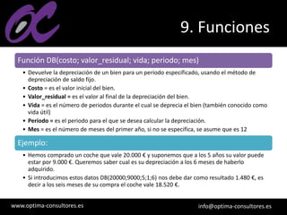 www.optima-consultores.es info@optima-consultores.es
9. Funciones
Función DB(costo; valor_residual; vida; periodo; mes)
• Devuelve la depreciación de un bien para un período especificado, usando el método de
depreciación de saldo fijo.
• Costo = es el valor inicial del bien.
• Valor_residual = es el valor al final de la depreciación del bien.
• Vida = es el número de periodos durante el cual se deprecia el bien (también conocido como
vida útil)
• Periodo = es el periodo para el que se desea calcular la depreciación.
• Mes = es el número de meses del primer año, si no se especifica, se asume que es 12
Ejemplo:
• Hemos comprado un coche que vale 20.000 € y suponemos que a los 5 años su valor puede
estar por 9.000 €. Queremos saber cual es su depreciación a los 6 meses de haberlo
adquirido.
• Si introducimos estos datos DB(20000;9000;5;1;6) nos debe dar como resultado 1.480 €, es
decir a los seis meses de su compra el coche vale 18.520 €.
 