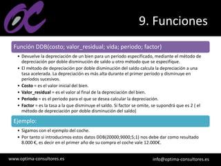 www.optima-consultores.es info@optima-consultores.es
9. Funciones
Función DDB(costo; valor_residual; vida; periodo; factor)
• Devuelve la depreciación de un bien para un período especificado, mediante el método de
depreciación por doble disminución de saldo u otro método que se especifique.
• El método de depreciación por doble disminución del saldo calcula la depreciación a una
tasa acelerada. La depreciación es más alta durante el primer período y disminuye en
períodos sucesivos.
• Costo = es el valor inicial del bien.
• Valor_residual = es el valor al final de la depreciación del bien.
• Periodo = es el periodo para el que se desea calcular la depreciación.
• Factor = es la tasa a la que disminuye el saldo. Si factor se omite, se supondrá que es 2 ( el
método de depreciación por doble disminución del saldo)
Ejemplo:
• Sigamos con el ejemplo del coche.
• Por tanto si introducimos estos datos DDB(20000;9000;5;1) nos debe dar como resultado
8.000 €, es decir en el primer año de su compra el coche vale 12.000€.
 