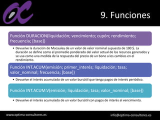 www.optima-consultores.es info@optima-consultores.es
9. Funciones
Función DURACION(liquidación; vencimiento; cupón; rendimiento;
frecuencia; [base])
• Devuelve la duración de Macauley de un valor de valor nominal supuesto de 100 $. La
duración se define como el promedio ponderado del valor actual de los recursos generados y
se usa como una medida de la respuesta del precio de un bono a los cambios en el
rendimiento.
Función INT.ACUM(emisión; primer_interés; liquidación; tasa;
valor_nominal; frecuencia; [base])
• Devuelve el interés acumulado de un valor bursátil que tenga pagos de interés periódico.
Función INT.ACUM.V(emisión; liquidación; tasa; valor_nominal; [base])
• Devuelve el interés acumulado de un valor bursátil con pagos de interés al vencimiento.
 