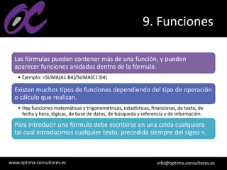 www.optima-consultores.es info@optima-consultores.es
9. Funciones
Las fórmulas pueden contener más de una función, y pueden
aparecer funciones anidadas dentro de la fórmula.
• Ejemplo: =SUMA(A1:B4)/SUMA(C1:D4)
Existen muchos tipos de funciones dependiendo del tipo de operación
o cálculo que realizan.
• Hay funciones matemáticas y trigonométricas, estadísticas, financieras, de texto, de
fecha y hora, lógicas, de base de datos, de búsqueda y referencia y de información.
Para introducir una fórmula debe escribirse en una celda cualquiera
tal cual introducimos cualquier texto, precedida siempre del signo =.
 