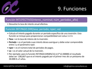 www.optima-consultores.es info@optima-consultores.es
9. Funciones
Función INT.EFECTIVO(interes_nominal; núm_períodos_año)
• Devuelve la tasa de interés anual efectiva.
Función INT.PAGO.DIR(tasa; periodo; nper; va)
• Calcula el interés pagado durante un período específico de una inversión. Esta
función se incluye para proporcionar compatibilidad con Lotus 1-2-3.
• Tasa = es la tasa de interes de la inversión.
• Periodo = es el período cuyo interés desea averiguar y debe estar comprendido
entre 1 y el parámetro nper.
• nper = es el número total de periodos de pagos.
• va = es el valor actual de la inversión.
• Por ejemplo: para la función INT.PAGO.DIR(8%/12;1;5*12;30000) el resultado
debe ser -196,667 que es el interés pagado por el primer mes de un préstamo de
30.000 € a 5 años.
 