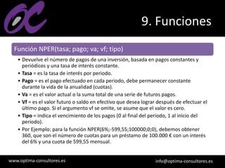 www.optima-consultores.es info@optima-consultores.es
9. Funciones
Función NPER(tasa; pago; va; vf; tipo)
• Devuelve el número de pagos de una inversión, basada en pagos constantes y
periódicos y una tasa de interés constante.
• Tasa = es la tasa de interés por periodo.
• Pago = es el pago efectuado en cada periodo, debe permanecer constante
durante la vida de la anualidad (cuotas).
• Va = es el valor actual o la suma total de una serie de futuros pagos.
• Vf = es el valor futuro o saldo en efectivo que desea lograr después de efectuar el
último pago. Si el argumento vf se omite, se asume que el valor es cero.
• Tipo = indica el vencimiento de los pagos (0 al final del periodo, 1 al inicio del
periodo).
• Por Ejemplo: para la función NPER(6%;-599,55;100000;0;0), debemos obtener
360, que son el número de cuotas para un préstamo de 100.000 € con un interés
del 6% y una cuota de 599,55 mensual.
 