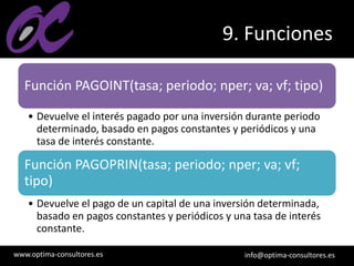 www.optima-consultores.es info@optima-consultores.es
9. Funciones
Función PAGOINT(tasa; periodo; nper; va; vf; tipo)
• Devuelve el interés pagado por una inversión durante periodo
determinado, basado en pagos constantes y periódicos y una
tasa de interés constante.
Función PAGOPRIN(tasa; periodo; nper; va; vf;
tipo)
• Devuelve el pago de un capital de una inversión determinada,
basado en pagos constantes y periódicos y una tasa de interés
constante.
 