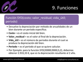 www.optima-consultores.es info@optima-consultores.es
9. Funciones
Función SYD(costo; valor_residual; vida_útil;
periodo)
• Devuelve la depreciación por método de anualidades de un
bien durante un período específico.
• Costo = es el costo inicial del bien.
• Valor_residual = es el valor al final de la depreciación.
• Vida_útil = es el número de periodos durante el cual se
produce la depreciación del bien.
• Periodo = es el periodo al que se quiere calcular.
• Por Ejemplo: para la función SYD(20000;9000;5;2), debemos
obtener 2.933,33 €, que es la depreciación resultante al 2 año.
 