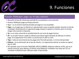 www.optima-consultores.es info@optima-consultores.es
9. Funciones
Función TASA(nper; pago; va; vf; tipo; estimar)
• Devuelve la tasa de interés por periodo de un préstamo o una inversión.
• Sintaxis TASA(nper;pago;va;vf;tipo;estimar)
• Nper = es el número total de periodos de pago en una anualidad.
• Pago = es el pago que se efectúa en cada periodo y que no puede cambiar durante la vida de
anualidad. Generalmente el argumento pago incluye el capital y el interés, pero no incluye
ningún otro arancel o impuesto.
• Va = es el valor actual de la cantidad total de una serie de pagos futuros
• Vf = es el valor futuro o saldo en efectivo que desea lograr después de efectuar el ultimo
pago. Si el argumento vf se omite, se asume que el valor es cero.
• Tipo = indica el vencimiento de los pagos (0 al final del periodo, 1 al inicio del periodo)
• Estimar = es la estimación de la tasa de interés, si el argumento estimar se omite se supone
que es 10%
• Por Ejemplo: para la función TASA(360;-599,55;100000), debemos obtener el 0%, que es el
interés mensual, para obtener el interés anual debemos multiplicar ese valor por 12 y el
resultado multiplicarlo por 100 para saber el porcentaje.
 