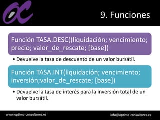 www.optima-consultores.es info@optima-consultores.es
9. Funciones
Función TASA.DESC((liquidación; vencimiento;
precio; valor_de_rescate; [base])
• Devuelve la tasa de descuento de un valor bursátil.
Función TASA.INT(liquidación; vencimiento;
inversión;valor_de_rescate; [base])
• Devuelve la tasa de interés para la inversión total de un
valor bursátil.
 