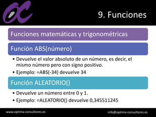 www.optima-consultores.es info@optima-consultores.es
9. Funciones
Funciones matemáticas y trigonométricas
Función ABS(número)
• Devuelve el valor absoluto de un número, es decir, el
mismo número pero con signo positivo.
• Ejemplo: =ABS(-34) devuelve 34
Función ALEATORIO()
• Devuelve un número entre 0 y 1.
• Ejemplo: =ALEATORIO() devuelve 0,345511245
 