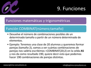 www.optima-consultores.es info@optima-consultores.es
9. Funciones
Funciones matemáticas y trigonométricas
Función COMBINAT(número;tamaño)
• Devuelve el número de combinaciones posibles de un
determinado tamaño a partir de un número determinado de
elementos.
• Ejemplo: Tenemos una clase de 20 alumnos y queremos formar
parejas (tamaño 2), vamos a ver cuántas combinaciones de
parejas nos saldría escribimos =COMBINAT(20;2) en la celda A5
y nos da como resultado 190, quiere decir esto que podemos
hacer 190 combinaciones de parejas distintas.
 