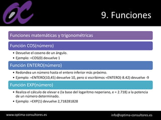 www.optima-consultores.es info@optima-consultores.es
9. Funciones
Funciones matemáticas y trigonométricas
Función COS(número)
• Devuelve el coseno de un ángulo.
• Ejemplo: =COS(0) devuelve 1
Función ENTERO(número)
• Redondea un número hasta el entero inferior más próximo.
• Ejemplo: =ENTERO(10,45) devuelve 10, pero si escribimos =ENTERO(-8.42) devuelve -9
Función EXP(número)
• Realiza el cálculo de elevar e (la base del logarítmo neperiano, e = 2.718) a la potencia
de un número determinado.
• Ejemplo: =EXP(1) devuelve 2,718281828
 