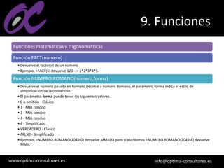 www.optima-consultores.es info@optima-consultores.es
9. Funciones
Funciones matemáticas y trigonométricas
Función FACT(número)
• Devuelve el factorial de un número.
• Ejemplo. =FACT(5) devuelve 120 --> 1*2*3*4*5.
Función NUMERO.ROMANO(número,forma)
• Devuelve el número pasado en formato decimal a número Romano, el parámetro forma indica el estilo de
simplificación de la conversión.
• El parámetro forma puede tener los siguientes valores.
• 0 u omitido - Clásico
• 1 - Más conciso
• 2 - Más conciso
• 3 - Más conciso
• 4 - Simplificado
• VERDADERO - Clásico
• FALSO - Simplificado
• Ejemplo: =NUMERO.ROMANO(2049;0) devuelve MMXLIX pero si escribimos =NUMERO.ROMANO(2049;4) devuelve
MMIL
 