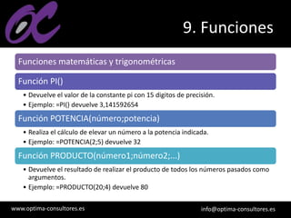www.optima-consultores.es info@optima-consultores.es
9. Funciones
Funciones matemáticas y trigonométricas
Función PI()
• Devuelve el valor de la constante pi con 15 digitos de precisión.
• Ejemplo: =PI() devuelve 3,141592654
Función POTENCIA(número;potencia)
• Realiza el cálculo de elevar un número a la potencia indicada.
• Ejemplo: =POTENCIA(2;5) devuelve 32
Función PRODUCTO(número1;número2;...)
• Devuelve el resultado de realizar el producto de todos los números pasados como
argumentos.
• Ejemplo: =PRODUCTO(20;4) devuelve 80
 