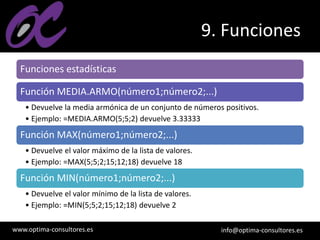www.optima-consultores.es info@optima-consultores.es
9. Funciones
Funciones estadísticas
Función MEDIA.ARMO(número1;número2;...)
• Devuelve la media armónica de un conjunto de números positivos.
• Ejemplo: =MEDIA.ARMO(5;5;2) devuelve 3.33333
Función MAX(número1;número2;...)
• Devuelve el valor máximo de la lista de valores.
• Ejemplo: =MAX(5;5;2;15;12;18) devuelve 18
Función MIN(número1;número2;...)
• Devuelve el valor mínimo de la lista de valores.
• Ejemplo: =MIN(5;5;2;15;12;18) devuelve 2
 