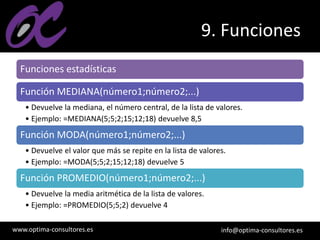 www.optima-consultores.es info@optima-consultores.es
9. Funciones
Funciones estadísticas
Función MEDIANA(número1;número2;...)
• Devuelve la mediana, el número central, de la lista de valores.
• Ejemplo: =MEDIANA(5;5;2;15;12;18) devuelve 8,5
Función MODA(número1;número2;...)
• Devuelve el valor que más se repite en la lista de valores.
• Ejemplo: =MODA(5;5;2;15;12;18) devuelve 5
Función PROMEDIO(número1;número2;...)
• Devuelve la media aritmética de la lista de valores.
• Ejemplo: =PROMEDIO(5;5;2) devuelve 4
 