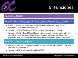 www.optima-consultores.es info@optima-consultores.es
9. Funciones
Funciones lógicas
Función SI(prueba_logica;valor_si_verdadero;valor_si_falso)
• Realiza una comprobación y devuelve un valor si la comprobación es
verdadera y otro valor si resulta falsa.
• Ejemplo: =SI(5=5;"Es verdad";"NO es verdad") devuelve Es verdad
• Ejemplo: =SI(A1>=0;A1;0) la celda que contenga esta fórmula contendrá el
valor de la celda A1 si este es positivo y un cero si este es negativo. Esta
función es muy útil para obtener valores dependiendo de alguna condición.
Función NO(valor_lógico)
• Invierte el valor lógico proporcionado, es decir si le pasamos FALSO devuelve
VERDADERO y viceversa.
• Ejemplo: =NO(FALSO) devuelve VERDADERO
 