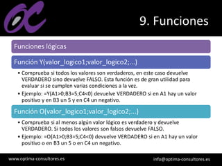 www.optima-consultores.es info@optima-consultores.es
9. Funciones
Funciones lógicas
Función Y(valor_logico1;valor_logico2;...)
• Comprueba si todos los valores son verdaderos, en este caso devuelve
VERDADERO sino devuelve FALSO. Esta función es de gran utilidad para
evaluar si se cumplen varias condiciones a la vez.
• Ejemplo: =Y(A1>0;B3=5;C4<0) devuelve VERDADERO si en A1 hay un valor
positivo y en B3 un 5 y en C4 un negativo.
Función O(valor_logico1;valor_logico2;...)
• Comprueba si al menos algún valor lógico es verdadero y devuelve
VERDADERO. Si todos los valores son falsos devuelve FALSO.
• Ejemplo: =O(A1>0;B3=5;C4<0) devuelve VERDADERO si en A1 hay un valor
positivo o en B3 un 5 o en C4 un negativo.
 