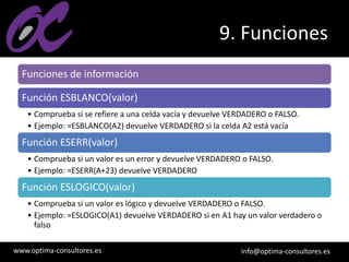 www.optima-consultores.es info@optima-consultores.es
9. Funciones
Funciones de información
Función ESBLANCO(valor)
• Comprueba si se refiere a una celda vacía y devuelve VERDADERO o FALSO.
• Ejemplo: =ESBLANCO(A2) devuelve VERDADERO si la celda A2 está vacía
Función ESERR(valor)
• Comprueba si un valor es un error y devuelve VERDADERO o FALSO.
• Ejemplo: =ESERR(A+23) devuelve VERDADERO
Función ESLOGICO(valor)
• Comprueba si un valor es lógico y devuelve VERDADERO o FALSO.
• Ejemplo: =ESLOGICO(A1) devuelve VERDADERO si en A1 hay un valor verdadero o
falso
 