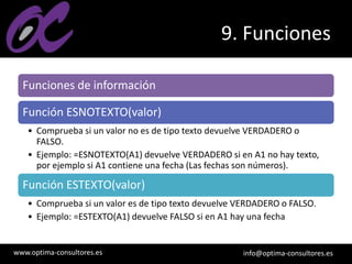 www.optima-consultores.es info@optima-consultores.es
9. Funciones
Funciones de información
Función ESNOTEXTO(valor)
• Comprueba si un valor no es de tipo texto devuelve VERDADERO o
FALSO.
• Ejemplo: =ESNOTEXTO(A1) devuelve VERDADERO si en A1 no hay texto,
por ejemplo si A1 contiene una fecha (Las fechas son números).
Función ESTEXTO(valor)
• Comprueba si un valor es de tipo texto devuelve VERDADERO o FALSO.
• Ejemplo: =ESTEXTO(A1) devuelve FALSO si en A1 hay una fecha
 