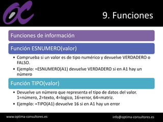 www.optima-consultores.es info@optima-consultores.es
9. Funciones
Funciones de información
Función ESNUMERO(valor)
• Comprueba si un valor es de tipo numérico y devuelve VERDADERO o
FALSO.
• Ejemplo: =ESNUMERO(A1) devuelve VERDADERO si en A1 hay un
número
Función TIPO(valor)
• Devuelve un número que representa el tipo de datos del valor.
1=número, 2=texto, 4=logico, 16=error, 64=matriz.
• Ejemplo: =TIPO(A1) devuelve 16 si en A1 hay un error
 