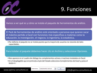 www.optima-consultores.es info@optima-consultores.es
9. Funciones
Vamos a ver qué es y cómo se instala el paquete de herramientas de análisis.
El Pack de herramientas de análisis está orientado a personas que quieran sacar
el máximo partido a Excel con funciones más específicas a materias como la
educación, la investigación, el negocio, la ingenieria, la estadistica.
•Por defecto el paquete no se instala puesto que la mayoría de usuarios no necesita de tales
capacidades.
Para instalar el paquete debemos hacer clic en Archivo y seleccionar Opciones.
•Nos aparece en el cuadro de diálogo los complementos activos e inactivos instalados en Excel.
•En el desplegable que encontrarás al pie del listado selecciona Complementos de Excel y pulsa el
botón Ir:
 