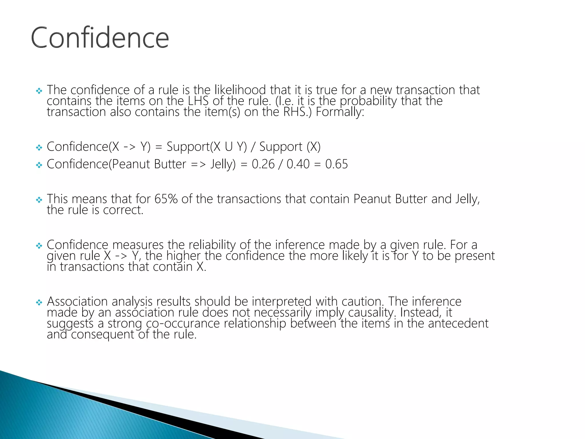  The confidence of a rule is the likelihood that it is true for a new transaction that
contains the items on the LHS of the rule. (I.e. it is the probability that the
transaction also contains the item(s) on the RHS.) Formally:
 Confidence(X -> Y) = Support(X ꓴ Y) / Support (X)
 Confidence(Peanut Butter => Jelly) = 0.26 / 0.40 = 0.65
 This means that for 65% of the transactions that contain Peanut Butter and Jelly,
the rule is correct.
 Confidence measures the reliability of the inference made by a given rule. For a
given rule X -> Y, the higher the confidence the more likely it is for Y to be present
in transactions that contain X.
 Association analysis results should be interpreted with caution. The inference
made by an association rule does not necessarily imply causality. Instead, it
suggests a strong co-occurance relationship between the items in the antecedent
and consequent of the rule.
 