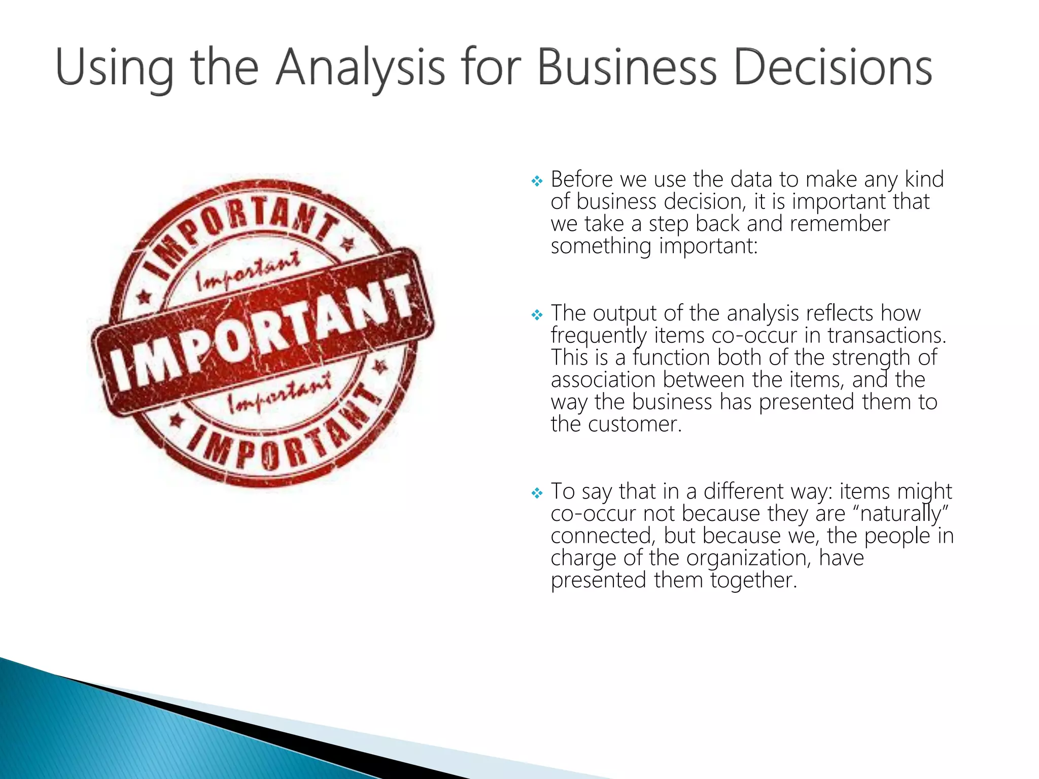  Before we use the data to make any kind
of business decision, it is important that
we take a step back and remember
something important:
 The output of the analysis reflects how
frequently items co-occur in transactions.
This is a function both of the strength of
association between the items, and the
way the business has presented them to
the customer.
 To say that in a different way: items might
co-occur not because they are “naturally”
connected, but because we, the people in
charge of the organization, have
presented them together.
 