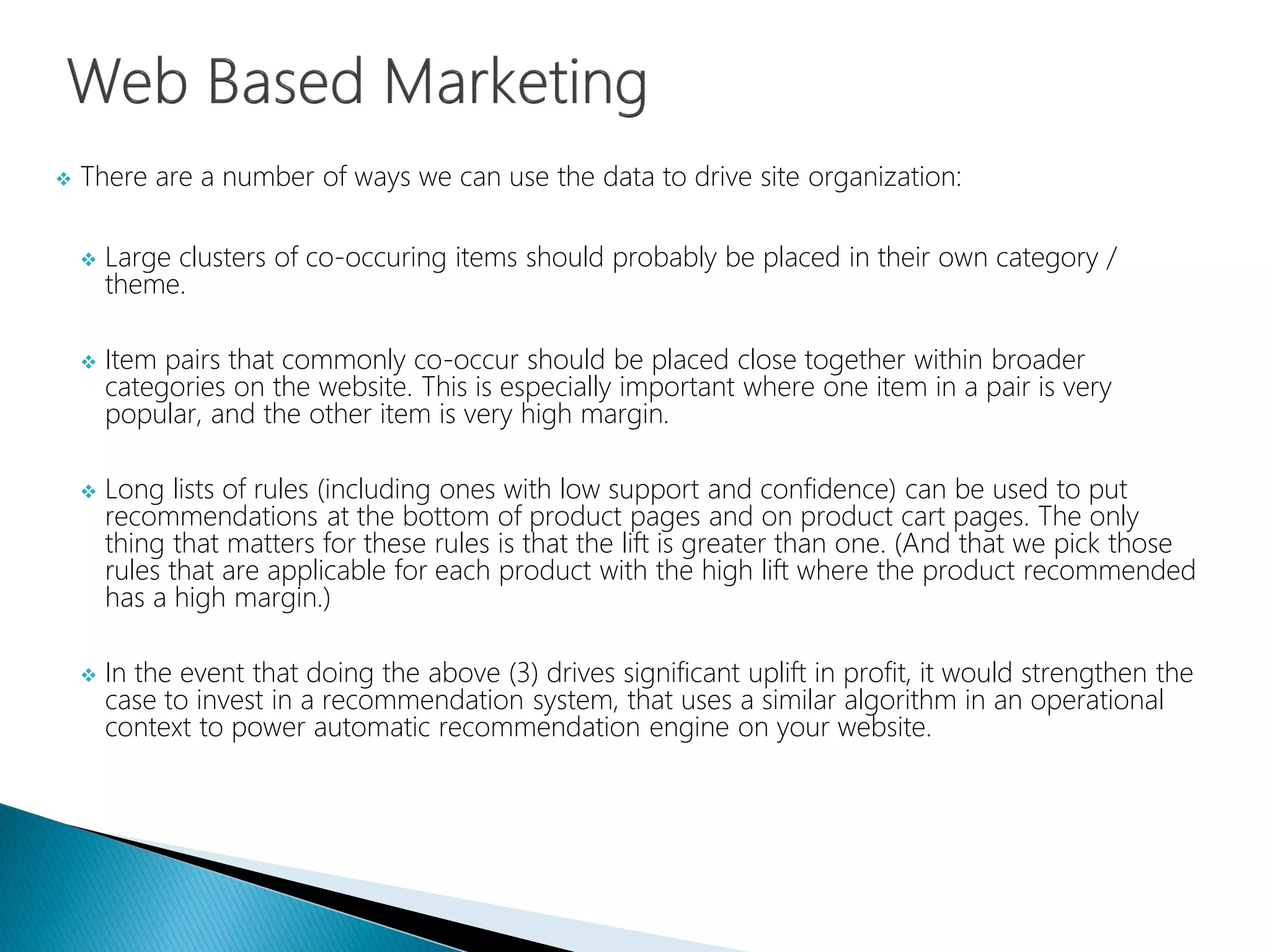  There are a number of ways we can use the data to drive site organization:
 Large clusters of co-occuring items should probably be placed in their own category /
theme.
 Item pairs that commonly co-occur should be placed close together within broader
categories on the website. This is especially important where one item in a pair is very
popular, and the other item is very high margin.
 Long lists of rules (including ones with low support and confidence) can be used to put
recommendations at the bottom of product pages and on product cart pages. The only
thing that matters for these rules is that the lift is greater than one. (And that we pick those
rules that are applicable for each product with the high lift where the product recommended
has a high margin.)
 In the event that doing the above (3) drives significant uplift in profit, it would strengthen the
case to invest in a recommendation system, that uses a similar algorithm in an operational
context to power automatic recommendation engine on your website.
 