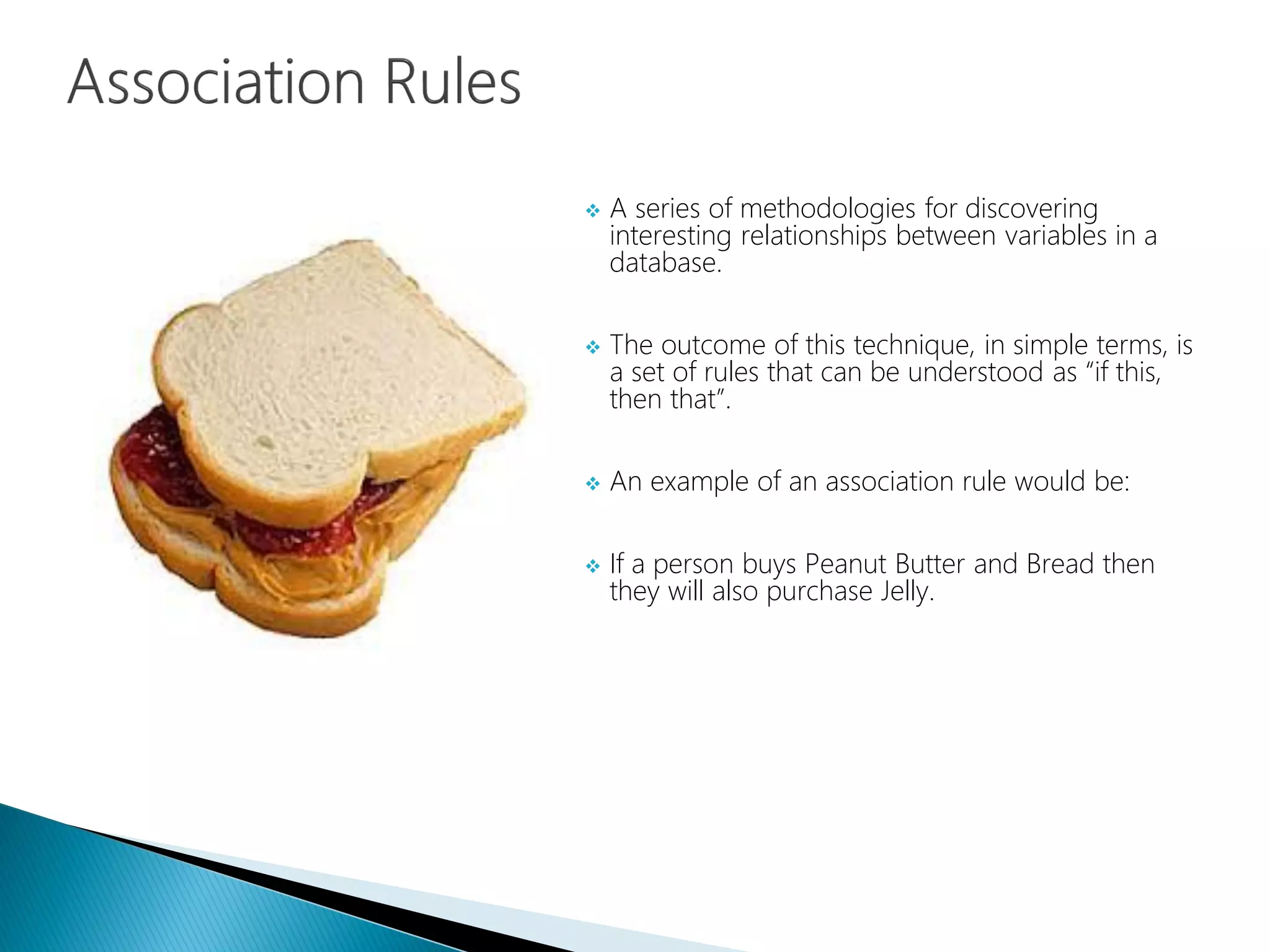  A series of methodologies for discovering
interesting relationships between variables in a
database.
 The outcome of this technique, in simple terms, is
a set of rules that can be understood as “if this,
then that”.
 An example of an association rule would be:
 If a person buys Peanut Butter and Bread then
they will also purchase Jelly.
 