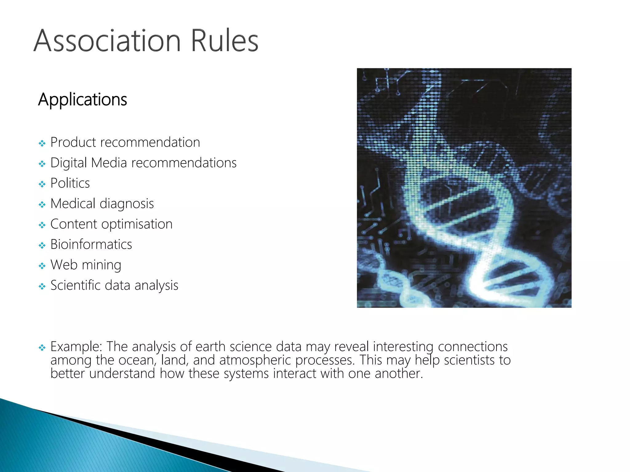 Applications
 Product recommendation
 Digital Media recommendations
 Politics
 Medical diagnosis
 Content optimisation
 Bioinformatics
 Web mining
 Scientific data analysis
 Example: The analysis of earth science data may reveal interesting connections
among the ocean, land, and atmospheric processes. This may help scientists to
better understand how these systems interact with one another.
 