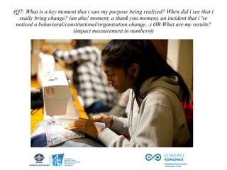 (Q7: What is a key moment that i saw my purpose being realized? When did i see that i
really bring change? (an aha! moment, a thank you moment, an incident that i 've
noticed a behavioral/constitutional/organization change...) OR What are my results?
(impact measurement in numbers))
 
