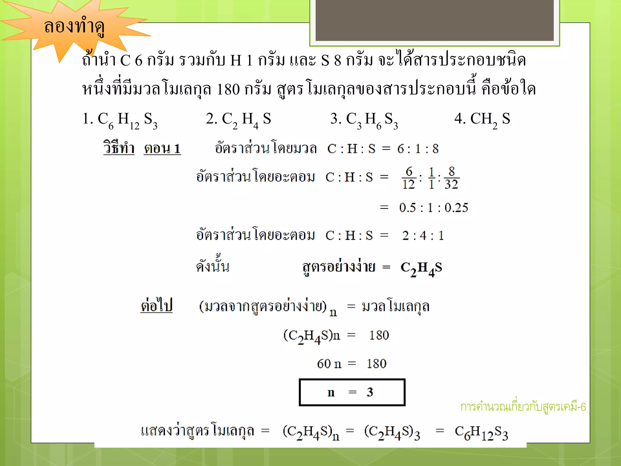 ลองทาดู
ถ้านา C 6 กรัม รวมกับ H 1 กรัม และ S 8 กรัม จะได้สารประกอบชนิด
หนึ่งที่มีมวลโมเลกุล 180 กรัม สูตรโมเลกุลของสารประกอบนี้ คือข้อใด
1. C6 H12 S3 2. C2 H4 S 3. C3 H6 S3 4. CH2 S
การคานวณเกี่ยวกับสูตรเคมี-6
 