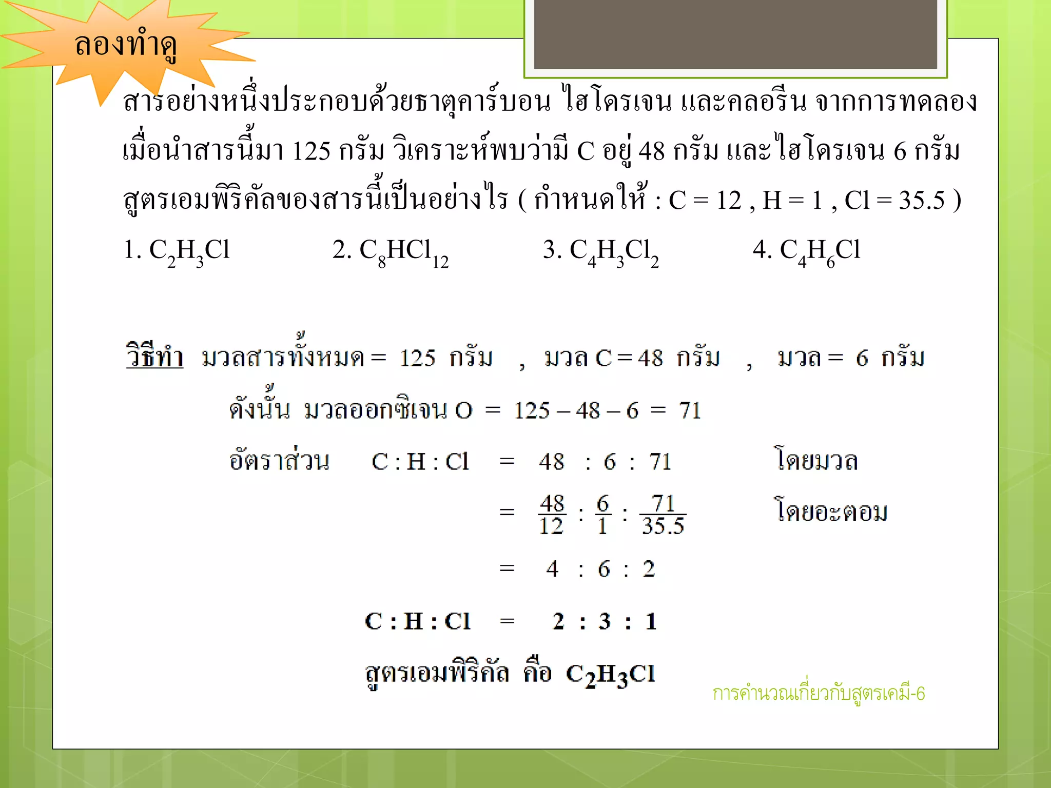 สารอย่างหนึ่งประกอบด้วยธาตุคาร์บอน ไฮโดรเจน และคลอรีน จากการทดลอง
เมื่อนาสารนี้มา 125 กรัม วิเคราะห์พบว่ามี C อยู่48 กรัม และไฮโดรเจน 6 กรัม
สูตรเอมพิริคัลของสารนี้เป็นอย่างไร ( กาหนดให้ : C = 12 , H = 1 , Cl = 35.5 )
1. C2H3Cl 2. C8HCl12 3. C4H3Cl2 4. C4H6Cl
ลองทาดู
การคานวณเกี่ยวกับสูตรเคมี-6
 