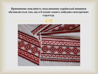 
Принципова можливість моделювання української вишивки
обумовлюється тим, що в її основі лежить побудова симетричних
структур.
 