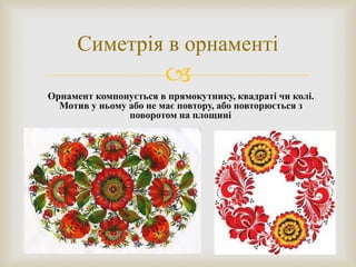 
Симетрія в орнаменті
Орнамент компонується в прямокутнику, квадраті чи колі.
Мотив у ньому або не має повтору, або повторюється з
поворотом на площині.
 
