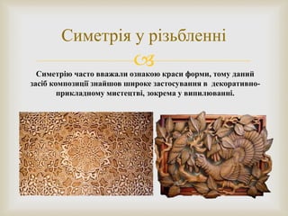 
Симетрія у різьбленні
Симетрію часто вважали ознакою краси форми, тому даний
засіб композиції знайшов широке застосування в декоративно-
прикладному мистецтві, зокрема у випилюванні.
 