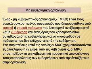 Μη κυβερνητική οργάνωση
Ένας « μη κυβερνητικός οργανισμός» ( ΜΚΟ) είναι ένας
νομικά συγκροτημένος οργανισμός που δημιουργήθηκε από
φυσικά ή νομικά πρόσωπα που λειτουργεί ανεξάρτητα από
κάθε κυβέρνηση και ένας όρος που χρησιμοποιείται
συνήθως από τις κυβερνήσεις για να αναφερθούν σε
πρόσωπα που δεν ελέγχονται από την κυβέρνηση.
Στις περιπτώσεις κατά τις οποίες οι ΜΚΟ χρηματοδοτούνται
εξ ολοκλήρου ή εν μέρει από τις κυβερνήσεις, οι ΜΚΟ
υποστηρίζουν το μη κυβερνητικό προσωπικό αποκλείοντας
τους εκπροσώπους των κυβερνήσεων από την ένταξή τους
στην οργάνωση.
ΡΟΥΣΣΗ ΜΑΡΙΑ
 