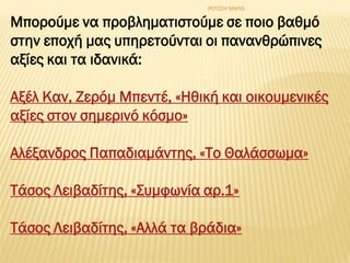 Μπορούμε να προβληματιστούμε σε ποιο βαθμό
στην εποχή μας υπηρετούνται οι πανανθρώπινες
αξίες και τα ιδανικά:
Aξέλ Kαν, Zερόμ Mπεντέ, «Hθική και οικουμενικές
αξίες στον σημερινό κόσμο»
Αλέξανδρος Παπαδιαμάντης, «Το Θαλάσσωμα»
Τάσος Λειβαδίτης, «Συμφωνία αρ.1»
Τάσος Λειβαδίτης, «Αλλά τα βράδια»
ΡΟΥΣΣΗ ΜΑΡΙΑ
 