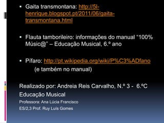  Gaita transmontana: http://5l-
henrique.blogspot.pt/2011/06/gaita-
transmontana.html
 Flauta de tamborileiro: informações do manual
“100% Músic@” – Educação Musical, 6.º ano
 Pífaro: http://pt.wikipedia.org/wiki/P%C3%ADfano
(e também no manual)
Realizado por: Andreia Reis Carvalho, N.º 3 - 6.ºC
Educação Musical
Professora: Ana Lúcia Francisco
ES/2,3 Prof. Ruy Luís Gomes
 