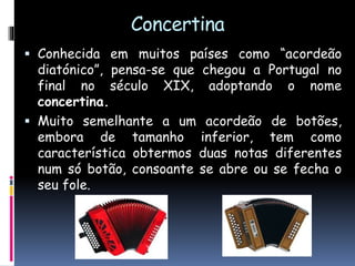 Concertina
 Conhecida em muitos países como “acordeão
diatónico”, pensa-se que chegou a Portugal no
final no século XIX, adoptando o nome
concertina.
 Muito semelhante a um acordeão de botões,
embora de tamanho inferior, tem como
característica obtermos duas notas diferentes
num só botão, consoante se abre ou se fecha o
seu fole.
 