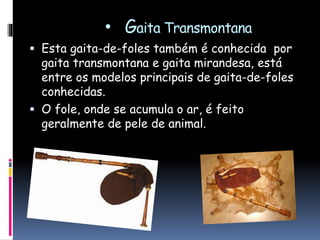 • Gaita Transmontana
 Esta gaita-de-foles também é conhecida por
gaita transmontana e gaita mirandesa, está
entre os modelos principais de gaita-de-foles
conhecidas.
 O fole, onde se acumula o ar, é feito
geralmente de pele de animal.
 