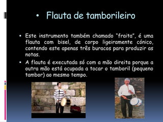 • Flauta de tamborileiro
 Este instrumento também chamado “fraita”, é uma
flauta com bisel, de corpo ligeiramente cónico,
contendo este apenas três orifícios para produzir as
notas, dois à frente e um da parte de trás.
 A flauta é executada só com a mão esquerda porque
a outra mão está ocupada a tocar o tamboril
(pequeno tambor), com o qual acompanha as melodias
ao mesmo tempo.
 