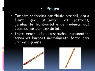 • Pífaro
• Também conhecido por flauta pastoril, era a
flauta que utilizavam os pastores,
geralmente transversal, de madeira ou de
bambu, mas podendo também ser de lata.
• Instrumento de construção rudimentar,
sendo os orifícios normalmente feitos com
um ferro quente.
 