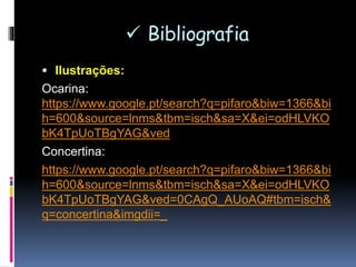  Bibliografia
 Ilustrações:
Ocarina:
https://www.google.pt/search?q=pifaro&biw=1366&bi
h=600&source=lnms&tbm=isch&sa=X&ei=odHLVKO
bK4TpUoTBgYAG&ved#tbm=isch&q=ocarina
Concertina:
https://www.google.pt/search?q=pifaro&biw=1366&bi
h=600&source=lnms&tbm=isch&sa=X&ei=odHLVKO
bK4TpUoTBgYAG&ved=0CAgQ_AUoAQ#tbm=isch&
q=concertina
 