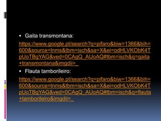 Gaita transmontana:
https://www.google.pt/search?q=pifaro&biw=1366&bih=
600&source=lnms&tbm=isch&sa=X&ei=odHLVKObK4T
pUoTBgYAG&ved=0CAgQ_AUoAQ#tbm=isch&q=gaita
+transmontana&imgdii=_
Flauta de tamborileiro:
https://www.google.pt/search?q=pifaro&biw=1366&bih=
600&source=lnms&tbm=isch&sa=X&ei=odHLVKObK4T
pUoTBgYAG&ved=0CAgQ_AUoAQ#tbm=isch&q=flauta
+tamborileiro&imgdii=_
 