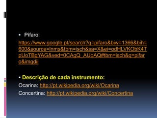Pífaro:
https://www.google.pt/search?q=p%C3%ADfaro&biw=1
120&bih=617&source=lnms&tbm=isch&sa=X&ei=Cd3x
VO2_MIb7UqTEgLgO&sqi=2&ved=0CAYQ_AUoAQ
 Descrição de cada instrumento:
Ocarina: http://pt.wikipedia.org/wiki/Ocarina
Concertina: http://pt.wikipedia.org/wiki/Concertina
 